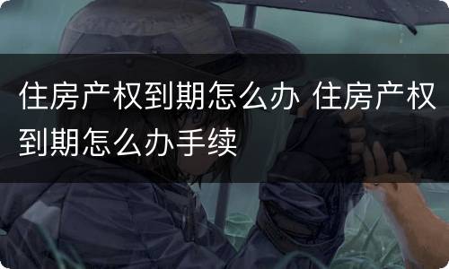 住房产权到期怎么办 住房产权到期怎么办手续