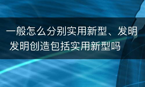 一般怎么分别实用新型、发明 发明创造包括实用新型吗