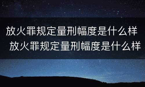 放火罪规定量刑幅度是什么样 放火罪规定量刑幅度是什么样的