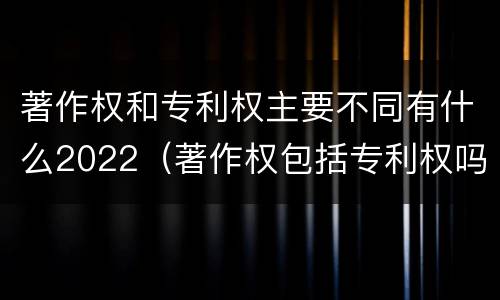 著作权和专利权主要不同有什么2022（著作权包括专利权吗）