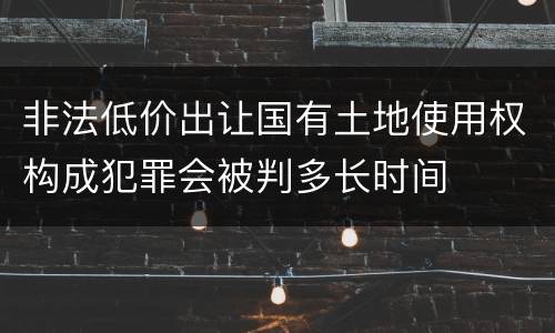 非法低价出让国有土地使用权构成犯罪会被判多长时间