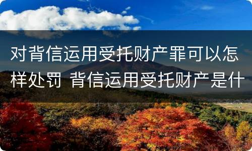 对背信运用受托财产罪可以怎样处罚 背信运用受托财产是什么意思