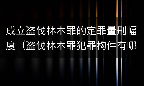 成立盗伐林木罪的定罪量刑幅度（盗伐林木罪犯罪构件有哪几个要件）