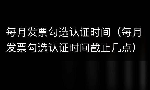每月发票勾选认证时间（每月发票勾选认证时间截止几点）