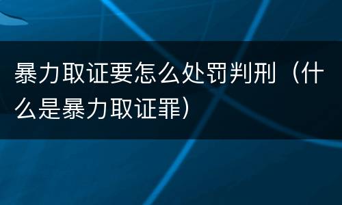 暴力取证要怎么处罚判刑（什么是暴力取证罪）