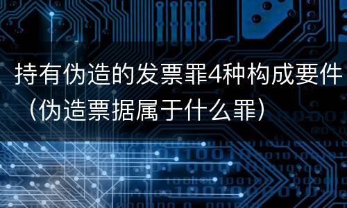 持有伪造的发票罪4种构成要件（伪造票据属于什么罪）