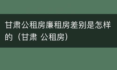 甘肃公租房廉租房差别是怎样的（甘肃 公租房）