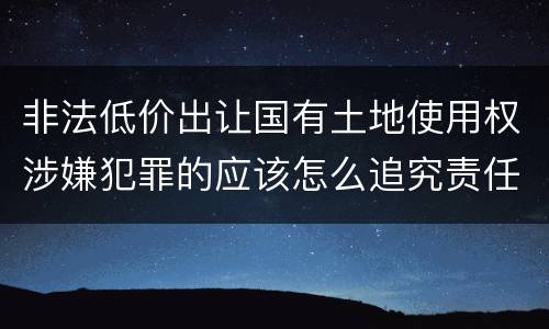 非法低价出让国有土地使用权涉嫌犯罪的应该怎么追究责任