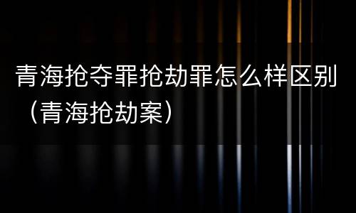 青海抢夺罪抢劫罪怎么样区别（青海抢劫案）