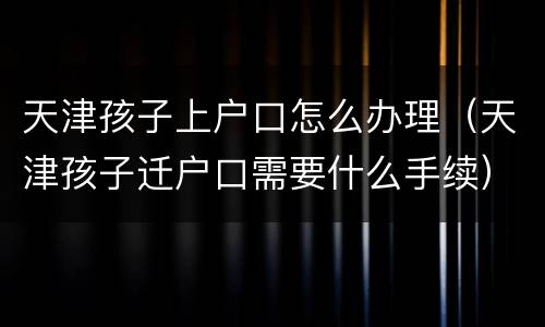 天津孩子上户口怎么办理（天津孩子迁户口需要什么手续）