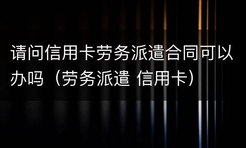 请问信用卡劳务派遣合同可以办吗（劳务派遣 信用卡）