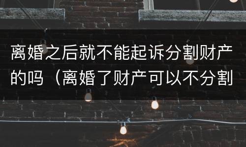 离婚之后就不能起诉分割财产的吗（离婚了财产可以不分割吗）