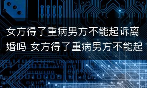 女方得了重病男方不能起诉离婚吗 女方得了重病男方不能起诉离婚吗