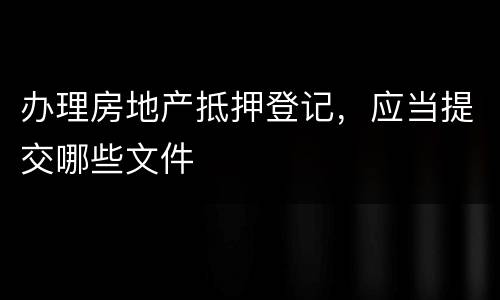 办理房地产抵押登记，应当提交哪些文件