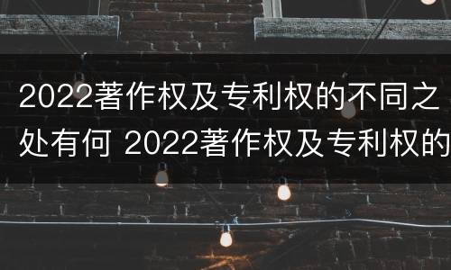 2022著作权及专利权的不同之处有何 2022著作权及专利权的不同之处有何区别