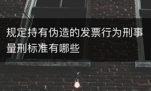 规定持有伪造的发票行为刑事量刑标准有哪些