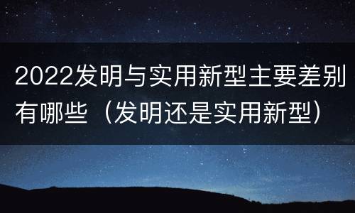2022发明与实用新型主要差别有哪些（发明还是实用新型）