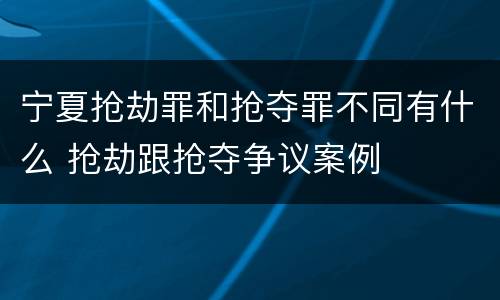宁夏抢劫罪和抢夺罪不同有什么 抢劫跟抢夺争议案例