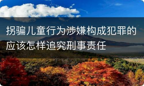 拐骗儿童行为涉嫌构成犯罪的应该怎样追究刑事责任