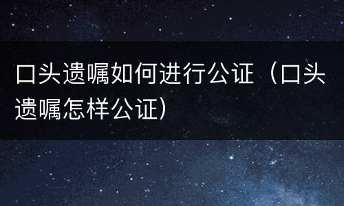 口头遗嘱如何进行公证（口头遗嘱怎样公证）