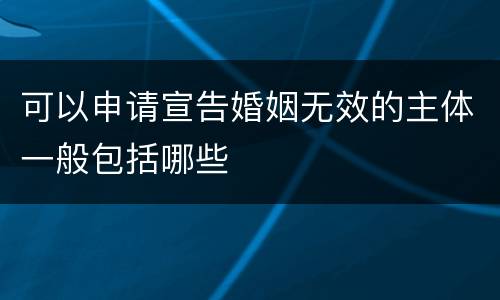 可以申请宣告婚姻无效的主体一般包括哪些