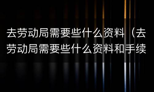 去劳动局需要些什么资料（去劳动局需要些什么资料和手续）