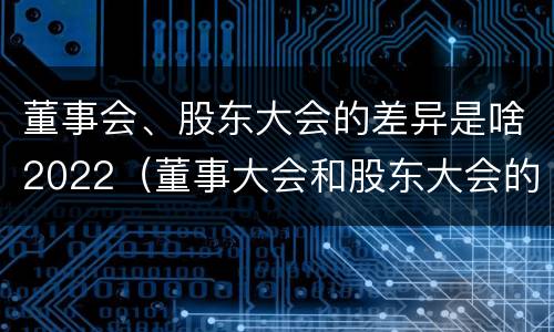 董事会、股东大会的差异是啥2022（董事大会和股东大会的区别）