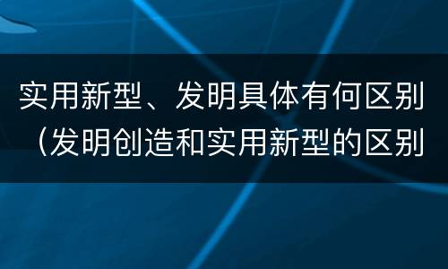 实用新型、发明具体有何区别（发明创造和实用新型的区别）