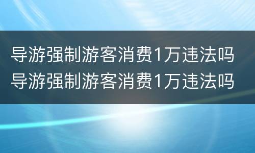 导游强制游客消费1万违法吗 导游强制游客消费1万违法吗