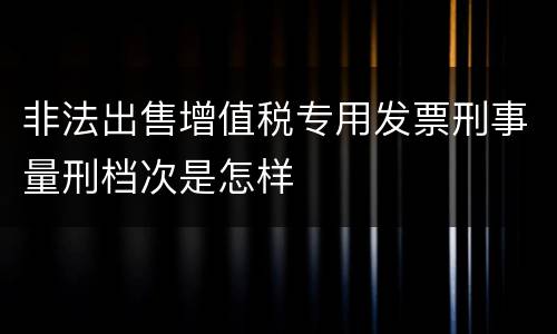 非法出售增值税专用发票刑事量刑档次是怎样