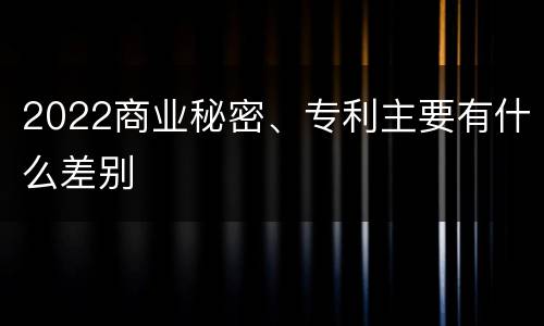 2022商业秘密、专利主要有什么差别