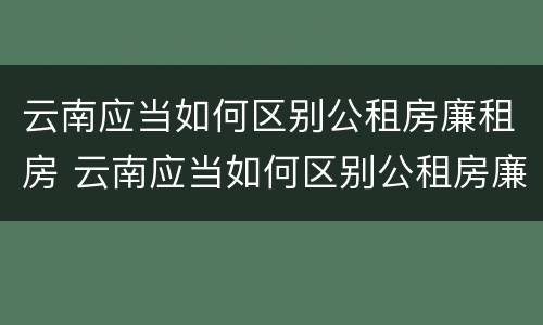 云南应当如何区别公租房廉租房 云南应当如何区别公租房廉租房和住宅