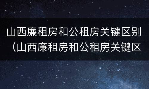 山西廉租房和公租房关键区别（山西廉租房和公租房关键区别是什么）