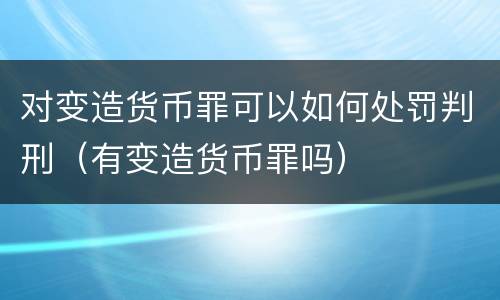 对变造货币罪可以如何处罚判刑（有变造货币罪吗）