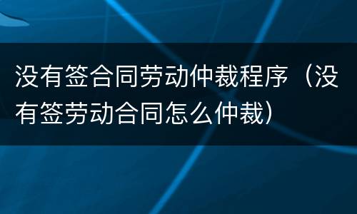 没有签合同劳动仲裁程序（没有签劳动合同怎么仲裁）