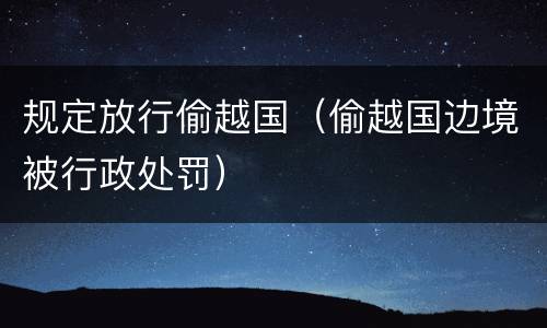 规定放行偷越国（偷越国边境被行政处罚）