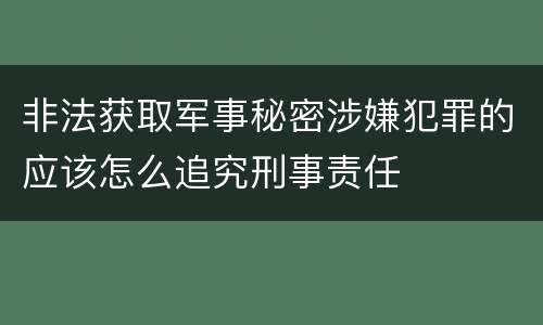 非法获取军事秘密涉嫌犯罪的应该怎么追究刑事责任