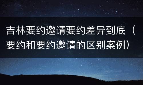 吉林要约邀请要约差异到底（要约和要约邀请的区别案例）