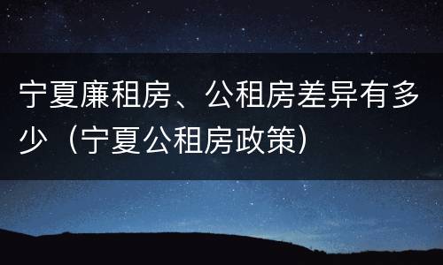 宁夏廉租房、公租房差异有多少（宁夏公租房政策）