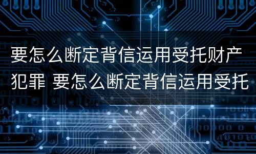 要怎么断定背信运用受托财产犯罪 要怎么断定背信运用受托财产犯罪行为