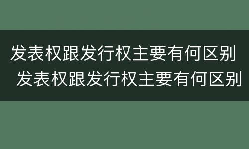 发表权跟发行权主要有何区别 发表权跟发行权主要有何区别和联系