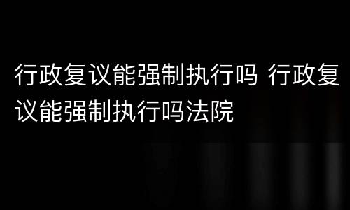 行政复议能强制执行吗 行政复议能强制执行吗法院