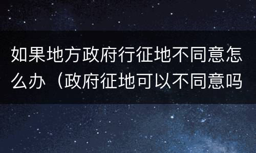 如果地方政府行征地不同意怎么办（政府征地可以不同意吗）