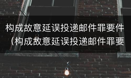 构成故意延误投递邮件罪要件（构成故意延误投递邮件罪要件怎么处理）