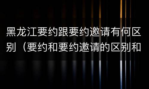 黑龙江要约跟要约邀请有何区别（要约和要约邀请的区别和联系）