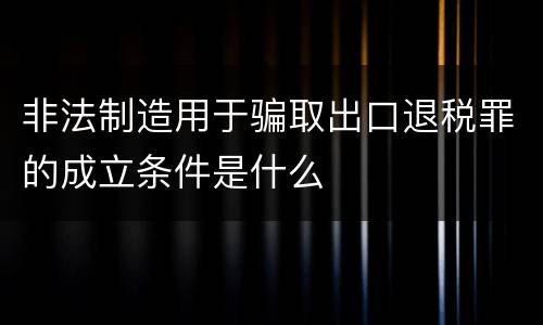 非法制造用于骗取出口退税罪的成立条件是什么