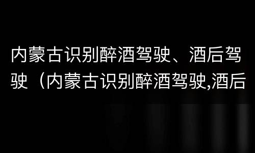 内蒙古识别醉酒驾驶、酒后驾驶（内蒙古识别醉酒驾驶,酒后驾驶怎么处罚）
