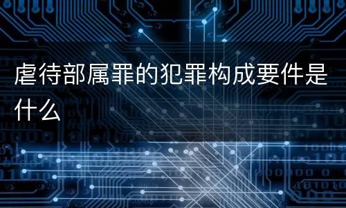虐待部属罪的犯罪构成要件是什么
