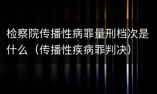 检察院传播性病罪量刑档次是什么（传播性疾病罪判决）
