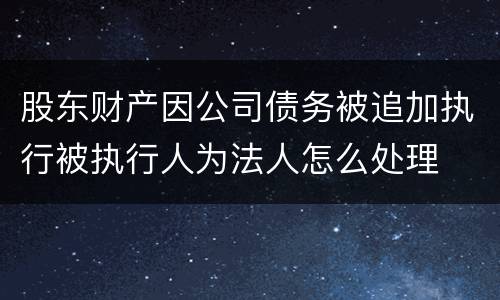 股东财产因公司债务被追加执行被执行人为法人怎么处理